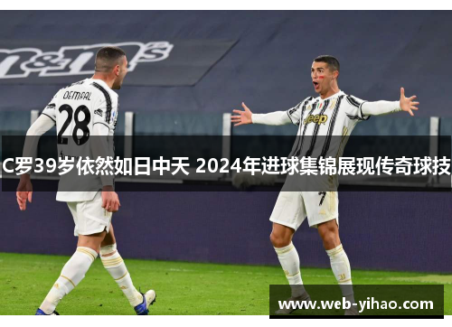 C罗39岁依然如日中天 2024年进球集锦展现传奇球技