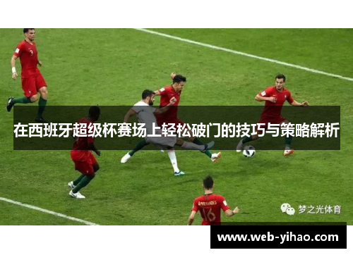 在西班牙超级杯赛场上轻松破门的技巧与策略解析