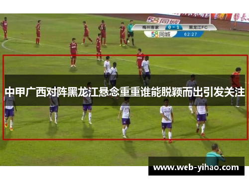 中甲广西对阵黑龙江悬念重重谁能脱颖而出引发关注