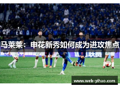 马莱莱：申花新秀如何成为进攻焦点